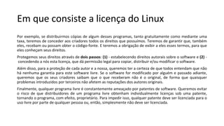 Em que consiste a licença do Linux
Por exemplo, se distribuirmos cópias de algum desses programas, tanto gratuitamente como mediante uma
taxa, teremos de conceder aos criadores todos os direitos que possuímos. Teremos de garantir que, também
eles, recebam ou possam obter o código-fonte. E teremos a obrigação de exibir a eles esses termos, para que
eles conheçam seus direitos.
Protegemos seus direitos através de dois passos: (1) - estabelecendo direitos autorais sobre o software e (2) -
concedendo a nós esta licença, que dá permissão legal para copiar, distribuir e/ou modificar o software.
Além disso, para a proteção de cada autor e a nossa, queremos ter a certeza de que todos entendam que não
há nenhuma garantia para este software livre. Se o software for modificado por alguém e passado adiante,
queremos que os seus criadores saibam que o que receberam não é o original, de forma que quaisquer
problemas introduzidos por terceiros não afetem as reputações dos autores originais.
Finalmente, qualquer programa livre é constantemente ameaçado por patentes de software. Queremos evitar
o risco de que distribuidores de um programa livre obtenham individualmente licenças sob uma patente,
tornando o programa, com efeito, proprietário. Para impedir isso, qualquer patente deve ser licenciada para o
uso livre por parte de qualquer pessoa ou, então, simplesmente não deve ser licenciada.
 