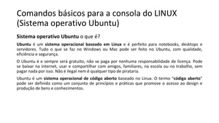 Comandos básicos para a consola do LINUX
(Sistema operativo Ubuntu)
Sistema operativo Ubuntu o que é?
Ubuntu é um sistema operacional baseado em Linux e é perfeito para notebooks, desktops e
servidores. Tudo o que se faz no Windows ou Mac pode ser feito no Ubuntu, com qualidade,
eficiência e segurança.
O Ubuntu é e sempre será gratuito, não se paga por nenhuma responsabilidade de licença. Pode
se baixar na internet, usar e compartilhar com amigos, familiares, na escola ou no trabalho, sem
pagar nada por isso. Não é ilegal nem é qualquer tipo de pirataria.
Ubuntu é um sistema operacional de código aberto baseado no Linux. O termo “código aberto”
pode ser definido como um conjunto de princípios e práticas que promove o acesso ao design e
produção de bens e conhecimentos.
 