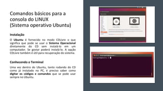 Comandos básicos para a
consola do LINUX
(Sistema operativo Ubuntu)
Instalação
O Ubuntu é fornecido no modo CDLivre o que
significa que pode se usar o Sistema Operacional
diretamente do CD sem instalá-lo em um
computador. Se gostar poderá instalá-lo. A opção
CDLivre também é útil para recuperação do sistema.
Conhecendo o Terminal
Uma vez dentro do Ubuntu, tanto rodando do CD
como já instalado no PC, é preciso saber como
digitar os códigos e comandos que se pode usar
sempre no Ubuntu.
 