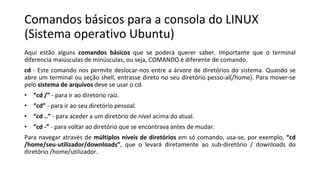 Comandos básicos para a consola do LINUX
(Sistema operativo Ubuntu)
Aqui estão alguns comandos básicos que se poderá querer saber. Importante que o terminal
diferencia maiúsculas de minúsculas, ou seja, COMANDO é diferente de comando.
cd - Este comando nos permite deslocar-nos entre a árvore de diretórios do sistema. Quando se
abre um terminal ou seção shell, entrasse direto no seu diretório pesso-al(/home). Para mover-se
pelo sistema de arquivos deve se usar o cd.
• “cd /” - para ir ao diretório raiz.
• “cd” - para ir ao seu diretório pessoal.
• “cd ..” - para aceder a um diretório de nível acima do atual.
• “cd -” - para voltar ao diretório que se encontrava antes de mudar.
Para navegar através de múltiplos níveis de diretórios em só comando, usa-se, por exemplo, “cd
/home/seu-utilizador/downloads”, que o levará diretamente ao sub-diretório / downloads do
diretório /home/utilizador.
 