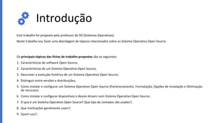 Introdução
Este trabalho foi proposto pelo professor de SO (Sistemas Operativos).
Neste trabalho vou fazer uma abordagem de tópicos relacionados sobre os Sistema Operativo Open Source.
Os principais tópicos das fichas de trabalho propostas são os seguintes:
1. Características de software Open Source;
2. Características de um Sistema Operativo Open Source;
3. Descrever a evolução histórica de um Sistema Operativo Open Source;
4. Distinguir entre versões e distribuições;
5. Como instalar e configurar um Sistema Operativo Open Source (Particionamento, Formatação, Opções de instalação e Otimização
de recursos);
6. Como Instalar e configurar dispositivos e device drivers num Sistema Operativo Open Source;
7. O que é um Sistema Operativo Open Source? Que tipo de comados são usados?;
8. Que Instituições geralmente usam?;
9. Quem usa?;
 