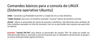 Comandos básicos para a consola do LINUX
(Sistema operativo Ubuntu)
mkdir - Comando cuja finalidade é permitir a criação de um ou mais diretórios.
“mkdir musicas” para criar um diretório chamado “musicas” dentro do diretório corrente.
chmod - Altera as permissões de acesso de arquivos e diretórios, não alterando estes atributos de
links simbólicos passados na linha de comando, mas sim as permissões dos arquivos aos quais eles
se referem.
Exemplo: “chmod 744 file” para alterar as permissões do arquivo “file” de modo ao criador ter
total permissão (leitura, execução e escrita) enquanto que os utilizadores pertencentes ao grupo e
os outros terão permissão apenas de leitura.
 