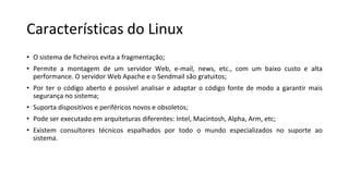 Características do Linux
• O sistema de ficheiros evita a fragmentação;
• Permite a montagem de um servidor Web, e-mail, news, etc., com um baixo custo e alta
performance. O servidor Web Apache e o Sendmail são gratuitos;
• Por ter o código aberto é possível analisar e adaptar o código fonte de modo a garantir mais
segurança no sistema;
• Suporta dispositivos e periféricos novos e obsoletos;
• Pode ser executado em arquiteturas diferentes: Intel, Macintosh, Alpha, Arm, etc;
• Existem consultores técnicos espalhados por todo o mundo especializados no suporte ao
sistema.
 