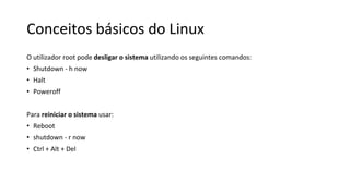 Conceitos básicos do Linux
O utilizador root pode desligar o sistema utilizando os seguintes comandos:
• Shutdown - h now
• Halt
• Poweroff
Para reiniciar o sistema usar:
• Reboot
• shutdown - r now
• Ctrl + Alt + Del
 