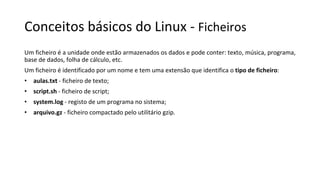 Conceitos básicos do Linux - Ficheiros
Um ficheiro é a unidade onde estão armazenados os dados e pode conter: texto, música, programa,
base de dados, folha de cálculo, etc.
Um ficheiro é identificado por um nome e tem uma extensão que identifica o tipo de ficheiro:
• aulas.txt - ficheiro de texto;
• script.sh - ficheiro de script;
• system.log - registo de um programa no sistema;
• arquivo.gz - ficheiro compactado pelo utilitário gzip.
 