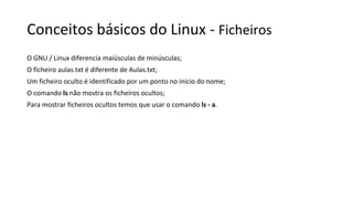 Conceitos básicos do Linux - Ficheiros
O GNU / Linux diferencia maiúsculas de minúsculas;
O ficheiro aulas.txt é diferente de Aulas.txt;
Um ficheiro oculto é identificado por um ponto no início do nome;
O comando ls não mostra os ficheiros ocultos;
Para mostrar ficheiros ocultos temos que usar o comando ls - a.
 