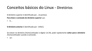 Conceitos básicos do Linux - Diretórios
O diretório superior é identificado por .. (2 pontos).
Para listar o conteúdo do diretório superior use:
• ls ..
O diretório anterior é identificado por - (hífen).
Se estiver no diretório /home/utilizador e digitar cd /lib, pode rapidamente voltar para o diretório
/home/utilizador usando o comando:
• cd -
 