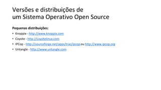 Versões e distribuições de
um Sistema Operativo Open Source
Pequenas distribuições:
• Knoppix - http://www.knoppix.com
• Coyote - http://coyotelinux.com
• IPCop - http://sourceforge.net/apps/trac/ipcop ou http://www.ipcop.org
• Untangle - http://www.untangle.com
 