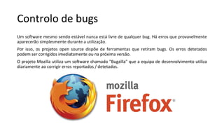 Controlo de bugs
Um software mesmo sendo estável nunca está livre de qualquer bug. Há erros que provavelmente
aparecerão simplesmente durante a utilização.
Por isso, os projetos open source dispõe de ferramentas que retiram bugs. Os erros detetados
podem ser corrigidos imediatamente ou na próxima versão.
O projeto Mozilla utiliza um software chamado "Bugzilla" que a equipa de desenvolvimento utiliza
diariamente ao corrigir erros reportados / detetados.
 