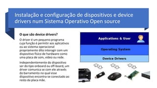 Instalação e configuração de dispositivos e device
drivers num Sistema Operativo Open source
O que são device drivers?
O driver é um pequeno programa
cuja função é permitir aos aplicativos
ou ao sistema operacional
propriamente dito interagir com um
dispositivo físico de hardware como
uma placa de som, vídeo ou rede.
Independentemente do dispositivo
ser do tipo onboard ou off-board, um
driver comunica se com ele através
do barramento no qual esse
dispositivo encontra-se conectado ao
resto da placa mãe.
 