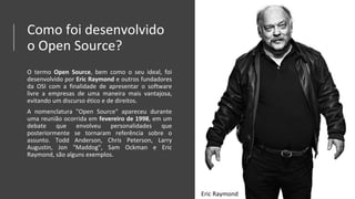 Como foi desenvolvido
o Open Source?
O termo Open Source, bem como o seu ideal, foi
desenvolvido por Eric Raymond e outros fundadores
da OSI com a finalidade de apresentar o software
livre a empresas de uma maneira mais vantajosa,
evitando um discurso ético e de direitos.
A nomenclatura "Open Source" apareceu durante
uma reunião ocorrida em fevereiro de 1998, em um
debate que envolveu personalidades que
posteriormente se tornaram referência sobre o
assunto. Todd Anderson, Chris Peterson, Larry
Augustin, Jon "Maddog", Sam Ockman e Eric
Raymond, são alguns exemplos.
Eric Raymond
 