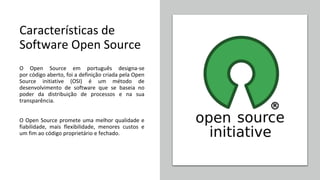 Características de
Software Open Source
O Open Source em português designa-se
por código aberto, foi a definição criada pela Open
Source initiative (OSI) é um método de
desenvolvimento de software que se baseia no
poder da distribuição de processos e na sua
transparência.
O Open Source promete uma melhor qualidade e
fiabilidade, mais flexibilidade, menores custos e
um fim ao código proprietário e fechado.
 