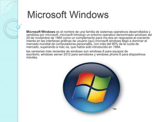 Microsoft Windows
Microsoft Windows es el nombre de una familia de sistemas operativos desarrollados y
vendidos por microsoft. microsoft introdujo un entorno operativo denominado windows sel
20 de noviembre de 1985 como un complemento para ms-dos en respuesta al creciente
interés en las interfaces gráficas de usuario (gui).microsoft windows llegó a dominar el
mercado mundial de computadoras personales, con más del 90% de la cuota de
mercado, superando a mac os, que había sido introducido en 1984.
las versiones más recientes de windows son windows 8 para equipos de
escritorio, windows server 2012 para servidores y windows phone 8 para dispositivos
móviles.
 