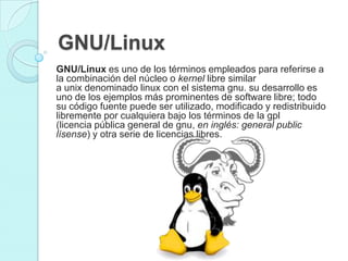 GNU/Linux
GNU/Linux es uno de los términos empleados para referirse a
la combinación del núcleo o kernel libre similar
a unix denominado linux con el sistema gnu. su desarrollo es
uno de los ejemplos más prominentes de software libre; todo
su código fuente puede ser utilizado, modificado y redistribuido
libremente por cualquiera bajo los términos de la gpl
(licencia pública general de gnu, en inglés: general public
lísense) y otra serie de licencias libres.
 
