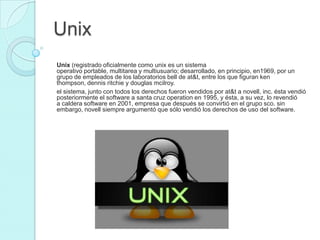 Unix
Unix (registrado oficialmente como unix es un sistema
operativo portable, multitarea y multiusuario; desarrollado, en principio, en1969, por un
grupo de empleados de los laboratorios bell de at&t, entre los que figuran ken
thompson, dennis ritchie y douglas mcilroy.
el sistema, junto con todos los derechos fueron vendidos por at&t a novell, inc. ésta vendió
posteriormente el software a santa cruz operation en 1995, y ésta, a su vez, lo revendió
a caldera software en 2001, empresa que después se convirtió en el grupo sco. sin
embargo, novell siempre argumentó que sólo vendió los derechos de uso del software.
 