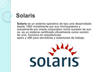 Solaris
Solaris es un sistema operativo de tipo unix desarrollado
desde 1992 inicialmente por sun microsystems y
actualmente por oracle corporation como sucesor de sun
os. es un sistema certificado oficialmente como versión
de unix. funciona en arquitecturas
sparc y x86 para servidores y estaciones de trabajo.
 