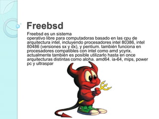 Freebsd
Freebsd es un sistema
operativo libre para computadoras basado en las cpu de
arquitectura intel, incluyendo procesadores intel 80386, intel
80486 (versiones sx y dx), y pentium. también funciona en
procesadores compatibles con intel como amd ycyrix.
actualmente también es posible utilizarlo hasta en once
arquitecturas distintas como alpha, amd64, ia-64, mips, power
pc y ultrasparc.
 