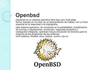 Openbsd
Openbsd es un sistema operativo libre tipo unix multi plata
forma, basado en 4.4 bsd. es un descendiente de netbsd, con un foco
especial en la seguridad y la criptografía.
este sistema operativo, se concentra en la portabilidad, cumplimiento
de normas y regulaciones, corrección, seguridad proactiva y
criptografía integrada. openbsd incluye emulación de binarios para la
mayoría de los programas de los sistemas
svr4 (solaris), freebsd, linux, bsd/os, sunos y hp-ux.
 