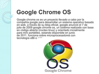 Google Chrome OS
Google chrome os es un proyecto llevado a cabo por la
compañía google para desarrollar un sistema operativo basado
en web. a través de su blog oficial, google anunció el 7 de
julio de 2009 google chrome os, un sistema realizado con base
en código abierto (núcleo linux) y orientado inicialmente
para mini portátiles, estando disponible en junio
de 2011. funciona sobre microprocesadores con
tecnología x86 o arm.
 