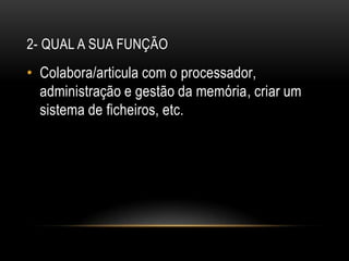 2- Qual a sua funçãoColabora/articula com o processador, administração e gestão da memória, criar um sistema de ficheiros, etc.