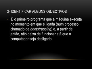 3- Identificar alguns objectivos É o primeiro programa que a máquina executa no momento em que é ligada (num processo chamado de bootstrapping) e, a partir de então, não deixa de funcionar até que o computador seja desligado.