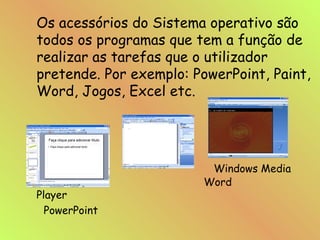 Os acessórios do Sistema operativo são todos os programas que tem a função de realizar as tarefas que o utilizador pretende. Por exemplo: PowerPoint, Paint, Word, Jogos, Excel etc.   Windows Media    Word   Player PowerPoint 