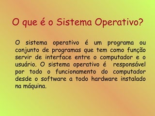 O que é o Sistema Operativo? O sistema operativo é um programa ou conjunto de programas que tem como função servir de interface entre o computador e o usuário. O sistema operativo é  responsável por todo o funcionamento do computador desde o software a todo hardware instalado na máquina. 