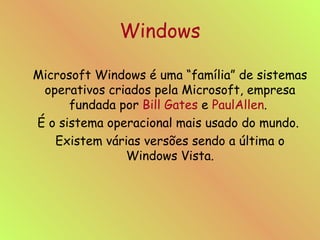 Windows Microsoft Windows é uma “família” de sistemas operativos criados pela Microsoft, empresa fundada por  Bill Gates  e  PaulAllen .  É o sistema operacional mais usado do mundo.  Existem várias versões sendo a última o Windows Vista. 
