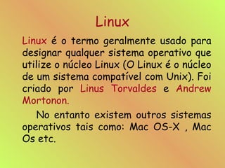 Linux Linux  é o termo geralmente usado para designar qualquer sistema operativo que utilize o núcleo Linux (O Linux é o núcleo de um sistema compatível com Unix). Foi criado por  Linus   Torvaldes  e  Andrew   Mortonon.   No entanto existem outros sistemas operativos tais como: Mac OS-X , Mac Os etc. 