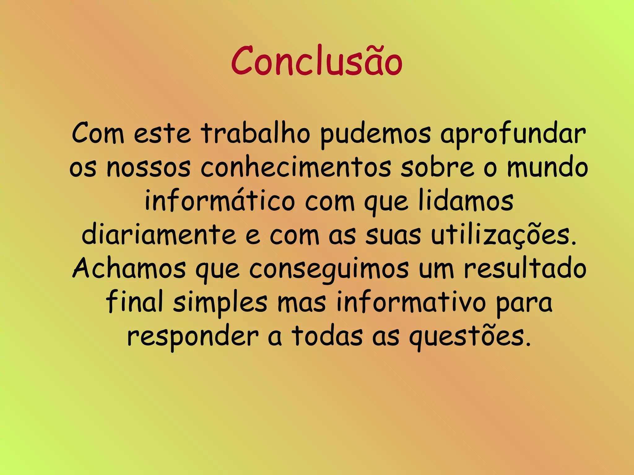 Conclusão Com este trabalho pudemos aprofundar os nossos conhecimentos sobre o mundo informático com que lidamos diariamente e com as suas utilizações. Achamos que conseguimos um resultado final simples mas informativo para responder a todas as questões. 