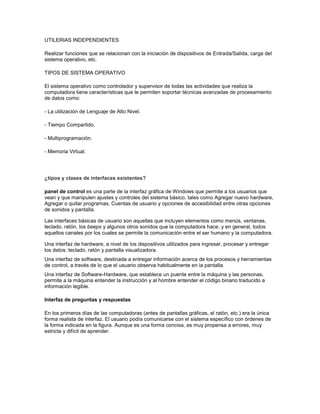 UTILERIAS INDEPENDIENTES

Realizar funciones que se relacionan con la iniciación de dispositivos de Entrada/Salida, carga del
sistema operativo, etc.

TIPOS DE SISTEMA OPERATIVO

El sistema operativo como controlador y supervisor de todas las actividades que realiza la
computadora tiene características que le permiten soportar técnicas avanzadas de procesamiento
de datos como:

- La utilización de Lenguaje de Alto Nivel.

- Tiempo Compartido.

- Multiprogramación.

- Memoria Virtual.




¿tipos y clases de interfaces existentes?

panel de control es una parte de la interfaz gráfica de Windows que permite a los usuarios que
vean y que manipulen ajustes y controles del sistema básico, tales como Agregar nuevo hardware,
Agregar o quitar programas, Cuentas de usuario y opciones de accesibilidad entre otras opciones
de sonidos y pantalla.

Las interfaces básicas de usuario son aquellas que incluyen elementos como menús, ventanas,
teclado, ratón, los beeps y algunos otros sonidos que la computadora hace, y en general, todos
aquellos canales por los cuales se permite la comunicación entre el ser humano y la computadora.

Una interfaz de hardware, a nivel de los dispositivos utilizados para ingresar, procesar y entregar
los datos: teclado, ratón y pantalla visualizadora.
Una interfaz de software, destinada a entregar información acerca de los procesos y herramientas
de control, a través de lo que el usuario observa habitualmente en la pantalla.
Una interfaz de Software-Hardware, que establece un puente entre la máquina y las personas,
permite a la máquina entender la instrucción y al hombre entender el código binario traducido a
información legible.

Interfaz de preguntas y respuestas

En los primeros días de las computadoras (antes de pantallas gráficas, el ratón, etc.) era la única
forma realista de interfaz. El usuario podía comunicarse con el sistema específico con órdenes de
la forma indicada en la figura. Aunque es una forma concisa, es muy propensa a errores, muy
estricta y difícil de aprender.
 