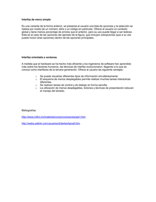 Interfaz de menú simple

Es una variante de la forma anterior, se presenta al usuario una lista de opciones y la selección se
realiza por medio de un número, letra o un código en particular. Ofrece al usuario un contexto
global y tiene menos porcentaje de errores que el anterior, pero su uso puede llegar a ser tedioso.
Este es el caso de las opciones del ejemplo de la figura, que incluyen subopciones (que a su vez
puede incluir otras opciones) dentro de las opciones principales.




Interfaz orientada a ventanas

A medida que el hardware se ha hecho más eficiente y los ingenieros de software han aprendido
más sobre los factores humanos, las técnicas de interfaz evolucionaron, llegando a lo que se
conoce como interfaces de la tercera generación. Ofrece al usuario las siguiente ventajas:

             o   Se puede visualizar diferentes tipos de información simultáneamente
             o   El esquema de menús desplegables permite realizar muchas tareas interactivas
                 diferentes.
             o   Se realizan tareas de control y de dialogo en forma sencilla.
             o   La utilización de menús desplegables, botones y técnicas de presentación reducen
                 el manejo del teclado.




Bibliografías:

http://www.mflor.mx/materias/comp/cursoso/sisope1.htm

http://webs.satlink.com/usuarios/d/derles/tipos6.htm
 