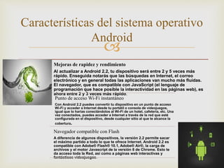 
Características del sistema operativo
Android
Mejoras de rapidez y rendimiento
Al actualizar a Android 2.2, tu dispositivo será entre 2 y 5 veces más
rápido. Enseguida notarás que las búsquedas en Internet, el correo
electrónico y en general todas las aplicaciones van mucho más fluidas.
El navegador, que es compatible con JavaScript (el lenguaje de
programación que hace posible la interactividad en las páginas web), es
ahora entre 2 y 3 veces más rápido.
Punto de acceso Wi-Fi instantáneo
Con Android 2.2 puedes convertir tu dispositivo en un punto de acceso
Wi-Fi y acceder a Internet desde tu portátil o consola de videojuegos,
igual que lo harías conectándolos al Wi-Fi de un hotel, cafetería, etc. Una
vez conectados, puedes acceder a Internet a través de la red que esté
configurada en el dispositivo, desde cualquier sitio al que te alcance la
cobertura.
Navegador compatible con Flash
A diferencia de algunos dispositivos, la versión 2.2 permite sacar
el máximo partido a todo lo que te ofrece Internet. Android 2.2 es
compatible con Adobe® Flash® 10.1, Adobe® Air®, la carga de
archivos y el motor Javascript de la versión 8 de Chrome. Esto te
da acceso toda la Red, así como a páginas web interactivas y
fantásticos videojuegos.
 