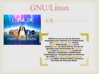 
GNU/Linux es uno de los términos
empleados para referirse a la combinación
del núcleo o kernel libre similar
a Unix denominado Linux con el
sistema GNU. Su desarrollo es uno de los
ejemplos más prominentes de software
libre; todo su código fuente puede ser
utilizado, modificado y redistribuido
libremente por cualquiera bajo los términos
de la GPL (Licencia Pública General de
GNU, en inglés: General Public License) y
otra serie de licencias libres.
GNU/Linux
 