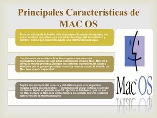 Tiene un núcleo de la familia Unix mas específicamente de nexstep que
era un sistema operativo cuyo núcleo tenia código del kernel Mach y
del BSD con la que desarrollo Apple una interfaz llamada aqua
Los sistemas de escritorio Mac Pro sugieren que usar una
computadora puede ser algo poco complicado, incluso fácil. Mac OS X
ofrece la misma promesa. Aunque los sistemas operativos de Apple y
Windows por lo general permiten hacer las mismas cosas, la interfaz de
Mac tiene menor capacidad.
Separa los archivos del usuario y del sistema para una seguridad
máxima contra los programas infectados de virus; Incluye el cifrado
de discos. Apple no permite que OS ejecute en hardware que no sea
de Mac, así que la Mac es la única manera de ejecutar los tres sistemas
operativos en la misma maquina .
Principales Características de
MAC OS
 