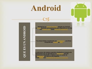 
QUEESUNANDROID
Android es un sistema operativo basado en el kernel
de Linux diseñado principalmente para dispositivos móviles
con pantalla táctil como teléfonos inteligentes
Fue desarrollado inicialmente por Android Inc., una firma
comprada por Google en 2005.
La estructura del sistema operativo Android se compone de
aplicaciones que se ejecutan en un framework Java de
aplicaciones orientadas a objetos sobre el núcleo de
las bibliotecas de Java en una máquina
virtual Dalvik con compilación en tiempo de ejecución.
Android
 