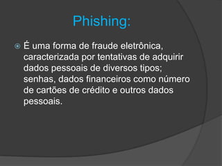 Phishing:
 É uma forma de fraude eletrônica,
caracterizada por tentativas de adquirir
dados pessoais de diversos tipos;
senhas, dados financeiros como número
de cartões de crédito e outros dados
pessoais.
 