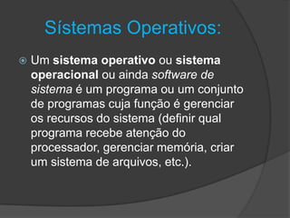 Sístemas Operativos:
 Um sistema operativo ou sistema
operacional ou ainda software de
sistema é um programa ou um conjunto
de programas cuja função é gerenciar
os recursos do sistema (definir qual
programa recebe atenção do
processador, gerenciar memória, criar
um sistema de arquivos, etc.).
 