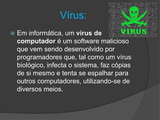 Vírus:
 Em informática, um vírus de
computador é um software malicioso
que vem sendo desenvolvido por
programadores que, tal como um vírus
biológico, infecta o sistema, faz cópias
de si mesmo e tenta se espalhar para
outros computadores, utilizando-se de
diversos meios.
 