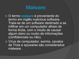 Malware:
 O termo malware é proveniente do
termo em inglês malicious software.
Trata-se de um software destinado a se
infiltrar em um computador alheio de
forma ilícita, com o intuito de causar
algum dano ou roubo de informações
(confidenciais ou não).
 Vírus de computador, worms, cavalos
de Troia e spywares são considerados
malware.
 
