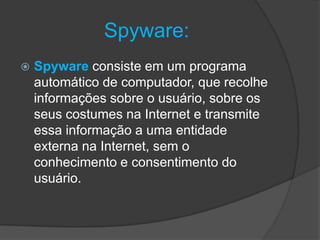 Spyware:
 Spyware consiste em um programa
automático de computador, que recolhe
informações sobre o usuário, sobre os
seus costumes na Internet e transmite
essa informação a uma entidade
externa na Internet, sem o
conhecimento e consentimento do
usuário.
 