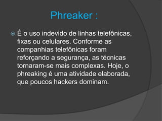 Phreaker :
 É o uso indevido de linhas telefônicas,
fixas ou celulares. Conforme as
companhias telefônicas foram
reforçando a segurança, as técnicas
tornaram-se mais complexas. Hoje, o
phreaking é uma atividade elaborada,
que poucos hackers dominam.
 