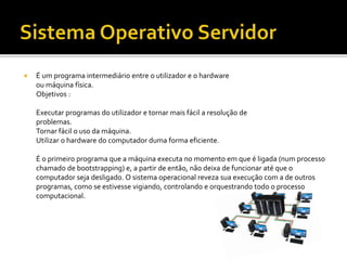  É um programa intermediário entre o utilizador e o hardware
ou máquina física.
Objetivos :
Executar programas do utilizador e tornar mais fácil a resolução de
problemas.
Tornar fácil o uso da máquina.
Utilizar o hardware do computador duma forma eficiente.
É o primeiro programa que a máquina executa no momento em que é ligada (num processo
chamado de bootstrapping) e, a partir de então, não deixa de funcionar até que o
computador seja desligado. O sistema operacional reveza sua execução com a de outros
programas, como se estivesse vigiando, controlando e orquestrando todo o processo
computacional.
 