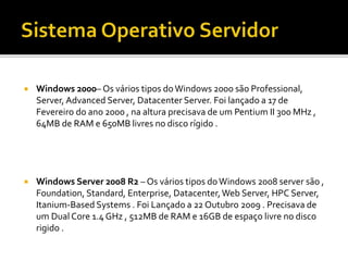  Windows 2000– Os vários tipos doWindows 2000 são Professional,
Server, Advanced Server, Datacenter Server. Foi lançado a 17 de
Fevereiro do ano 2000 , na altura precisava de um Pentium II 300 MHz ,
64MB de RAM e 650MB livres no disco rígido .
 Windows Server 2008 R2 – Os vários tipos doWindows 2008 server são ,
Foundation, Standard, Enterprise, Datacenter,Web Server, HPC Server,
Itanium-Based Systems . Foi Lançado a 22 Outubro 2009 . Precisava de
um Dual Core 1.4 GHz , 512MB de RAM e 16GB de espaço livre no disco
rigido .
 