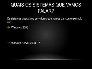 QUAIS OS SISTEMAS QUE VAMOS
FALAR?
Os sistemas operativos servidores que vamos dar como exemplo
são:
 Windows 2003
Windows Server 2008 R2
 