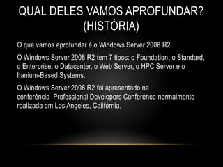 QUAL DELES VAMOS APROFUNDAR?
(HISTÓRIA)
O que vamos aprofundar é o Windows Server 2008 R2.
O Windows Server 2008 R2 tem 7 tipos: o Foundation, o Standard,
o Enterprise, o Datacenter, o Web Server, o HPC Server e o
Itanium-Based Systems.
O Windows Server 2008 R2 foi apresentado na
conferência Professional Developers Conference normalmente
realizada em Los Angeles, Califórnia.
 