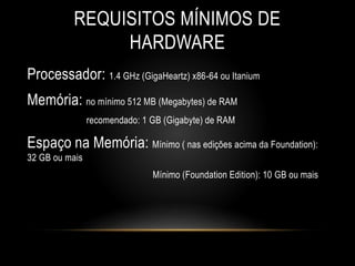 REQUISITOS MÍNIMOS DE
HARDWARE
Processador: 1.4 GHz (GigaHeartz) x86-64 ou Itanium
Memória: no mínimo 512 MB (Megabytes) de RAM
recomendado: 1 GB (Gigabyte) de RAM
Espaço na Memória: Mínimo ( nas edições acima da Foundation):
32 GB ou mais
Mínimo (Foundation Edition): 10 GB ou mais
 