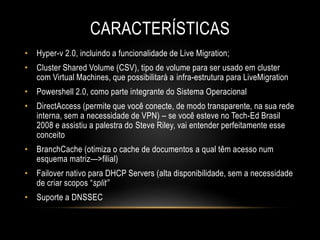CARACTERÍSTICAS
• Hyper-v 2.0, incluindo a funcionalidade de Live Migration;
• Cluster Shared Volume (CSV), tipo de volume para ser usado em cluster
com Virtual Machines, que possibilitará a infra-estrutura para LiveMigration
• Powershell 2.0, como parte integrante do Sistema Operacional
• DirectAccess (permite que você conecte, de modo transparente, na sua rede
interna, sem a necessidade de VPN) – se você esteve no Tech-Ed Brasil
2008 e assistiu a palestra do Steve Riley, vai entender perfeitamente esse
conceito
• BranchCache (otimiza o cache de documentos a qual têm acesso num
esquema matriz—>filial)
• Failover nativo para DHCP Servers (alta disponibilidade, sem a necessidade
de criar scopos “split”
• Suporte a DNSSEC
 