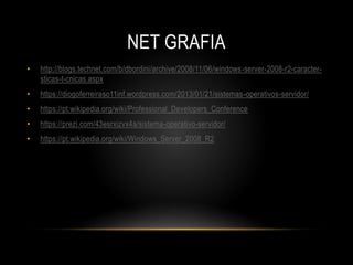 NET GRAFIA
• http://blogs.technet.com/b/dbordini/archive/2008/11/06/windows-server-2008-r2-caracter-
sticas-t-cnicas.aspx
• https://diogoferreiraso11inf.wordpress.com/2013/01/21/sistemas-operativos-servidor/
• https://pt.wikipedia.org/wiki/Professional_Developers_Conference
• https://prezi.com/43esrxizvx4a/sistema-operativo-servidor/
• https://pt.wikipedia.org/wiki/Windows_Server_2008_R2
 