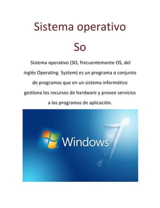 Sistema operativo
So
Sistema operativo (SO, frecuentemente OS, del
inglés Operating System) es un programa o conjunto
de programas que en un sistema informático
gestiona los recursos de hardware y provee servicios
a los programas de aplicación.
 